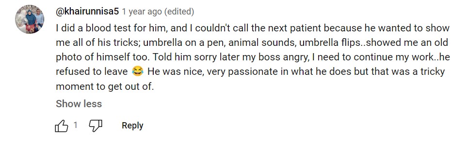 Youtube comment by @khairunnisa5, 1 year ago: I did a blood test for him, and I couldn't call the next patient because he wanted to show me all of his tricks; umbrella on a pen, animal sounds, umbrella flips..showed me an old photo of himself too. Told him sorry later my boss angry, I need to continue my work..he refused to leave 😂 He was nice, very passionate in what he does but that was a tricky moment to get out of.