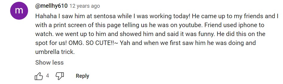 Youtube comment from @mellhy610, 12 years ago: Hahaha I saw him at sentosa while I was working today! He came up to my friends and I with a print screen of this page telling us he was on youtube. Friend used iphone to watch. we went up to him and showed him and said it was funny. He did this on the spot for us! OMG. SO CUTE!!~ Yah and when we first saw him he was doing and umbrella trick. 